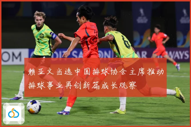 赖亚文当选中国排球协会主席推动排球事业再创新篇成长观察