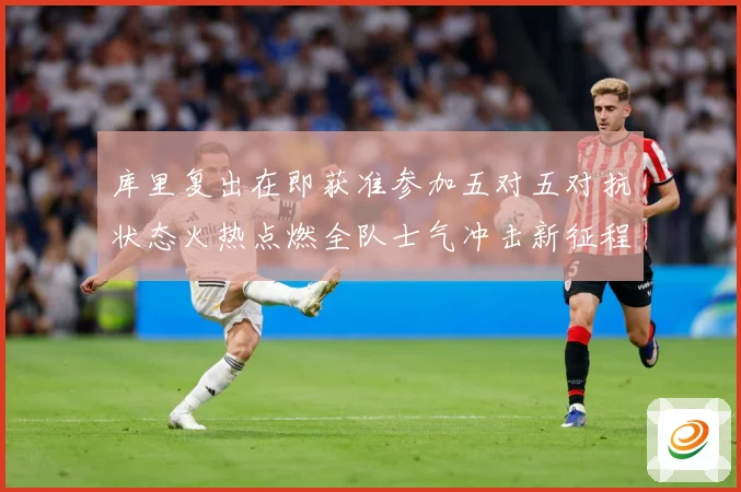 库里复出在即获准参加五对五对抗状态火热点燃全队士气冲击新征程赛场复盘